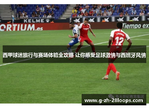 西甲球迷旅行与赛场体验全攻略 让你感受足球激情与西班牙风情 西甲球迷旅行与赛场体验全攻略 让你感受足球激情与西班牙风情