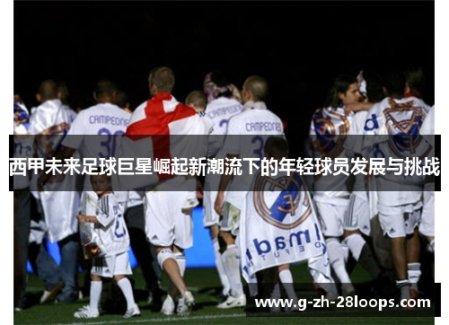 西甲未来足球巨星崛起新潮流下的年轻球员发展与挑战 西甲未来足球巨星崛起新潮流下的年轻球员发展与挑战