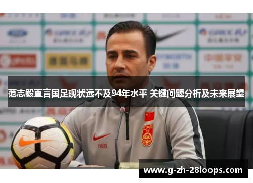 范志毅直言国足现状远不及94年水平 关键问题分析及未来展望 范志毅直言国足现状远不及94年水平 关键问题分析及未来展望