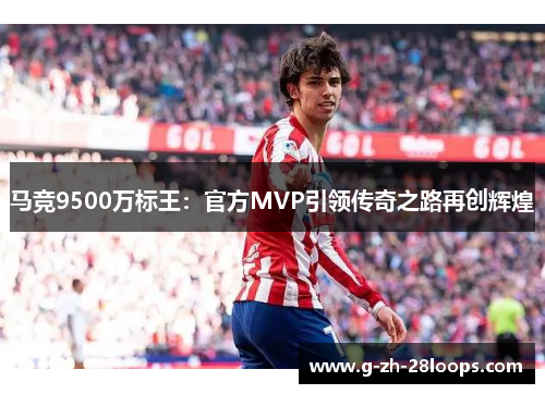 马竞9500万标王:官方MVP引领传奇之路再创辉煌 马竞9500万标王:官方MVP引领传奇之路再创辉煌