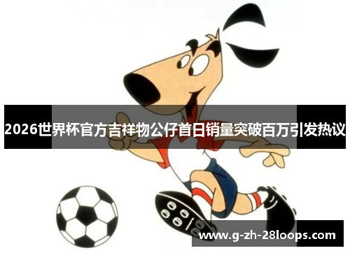 2026世界杯官方吉祥物公仔首日销量突破百万引发热议 2026世界杯官方吉祥物公仔首日销量突破百万引发热议